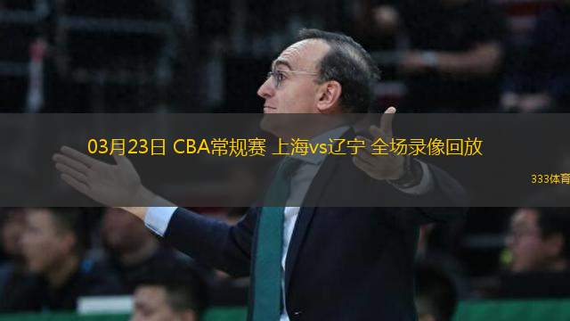 03月23日 CBA常規(guī)賽 上海vs遼寧 全場錄像回放